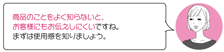 商品のことをよく知らないと、 お客様にもお伝えしにくいですね。 まずは使用感を知りましょう。