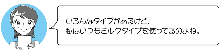 いろんなタイプがあるけど、 私はいつもミルクタイプを使ってるのよね。