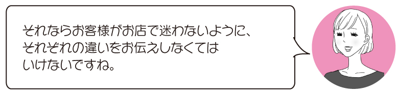 それならお客様がお店で迷わないように、 それぞれの違いをお伝えしなくては いけないですね。