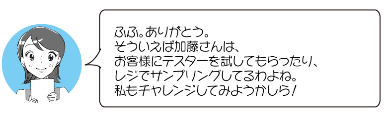 ふふ。ありがとう。 そういえば加藤さんは、 お客様にテスターを試してもらったり、 レジでサンプリングしてるわよね。 私もチャレンジしてみようかしら！