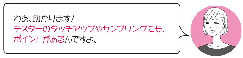 わあ、助かります！ テスターのタッチアップやサンプリングにも、 ポイントがあるんですよ。