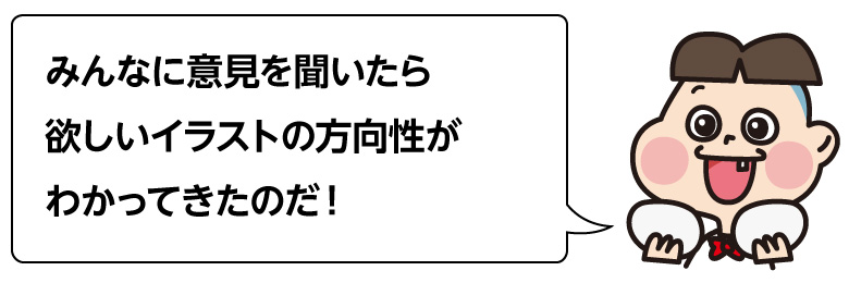 みんなに意見を聞いたら 欲しいイラストの方向性が わかってきたのだ！