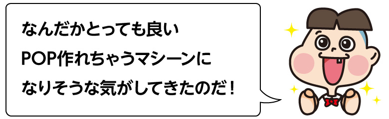 なんだかとっても良い POP作れちゃうマシーンに なりそうな気がしてきたのだ！