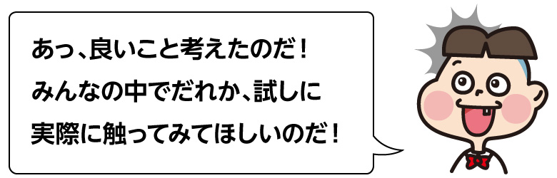 あっ、良いこと考えたのだ！ みんなの中でだれか、試しに 実際に触ってみてほしいのだ！