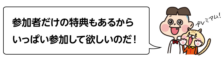 参加者だけの特典もあるから いっぱい参加して欲しいのだ！